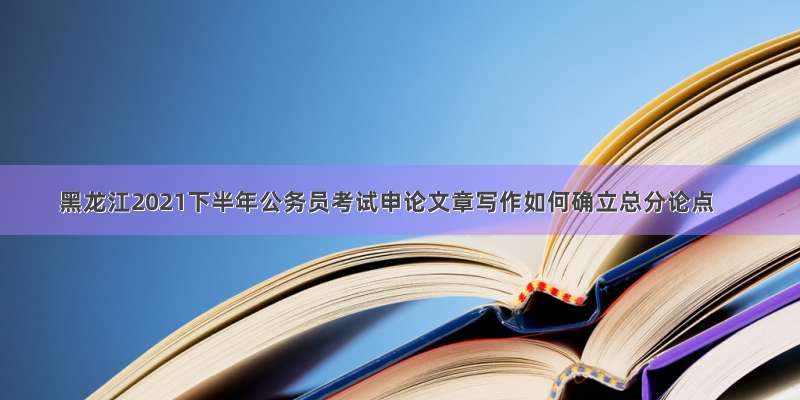 黑龙江2021下半年公务员考试申论文章写作如何确立总分论点