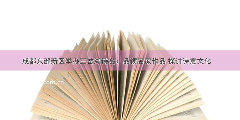 成都东部新区举办三岔湖诗会：品读名家作品 探讨诗意文化