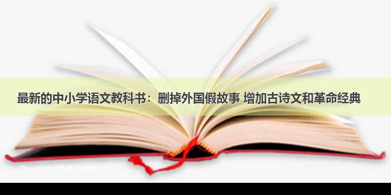 最新的中小学语文教科书：删掉外国假故事 增加古诗文和革命经典