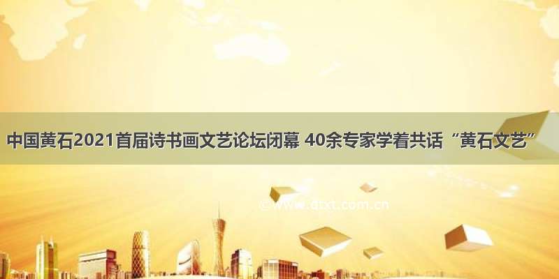 中国黄石2021首届诗书画文艺论坛闭幕 40余专家学着共话“黄石文艺”