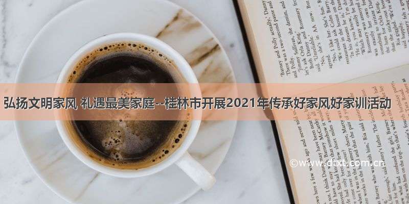 弘扬文明家风 礼遇最美家庭--桂林市开展2021年传承好家风好家训活动