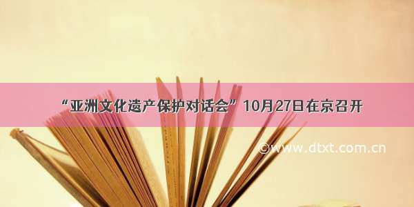 “亚洲文化遗产保护对话会”10月27日在京召开