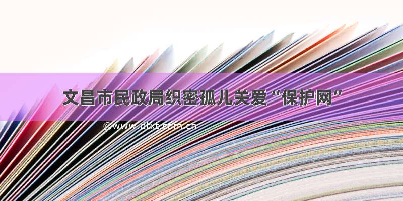 文昌市民政局织密孤儿关爱“保护网”