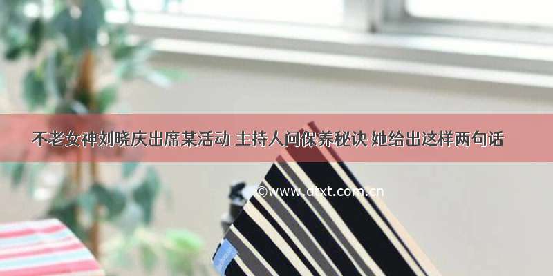 不老女神刘晓庆出席某活动 主持人问保养秘诀 她给出这样两句话