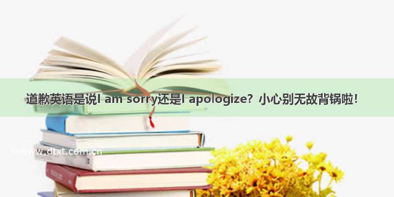 道歉英语是说I am sorry还是I apologize？小心别无故背锅啦！