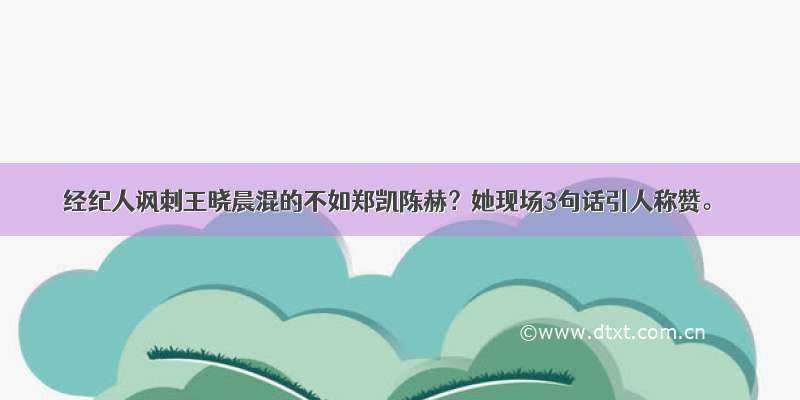 经纪人讽刺王晓晨混的不如郑凯陈赫？她现场3句话引人称赞。