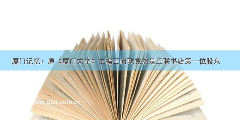 厦门记忆：原《厦门文学》主编王尚政竟然是三联书店第一位股东