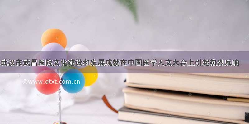武汉市武昌医院文化建设和发展成就在中国医学人文大会上引起热烈反响