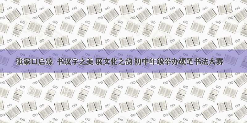 张家口启臻｜书汉字之美 展文化之韵 初中年级举办硬笔书法大赛