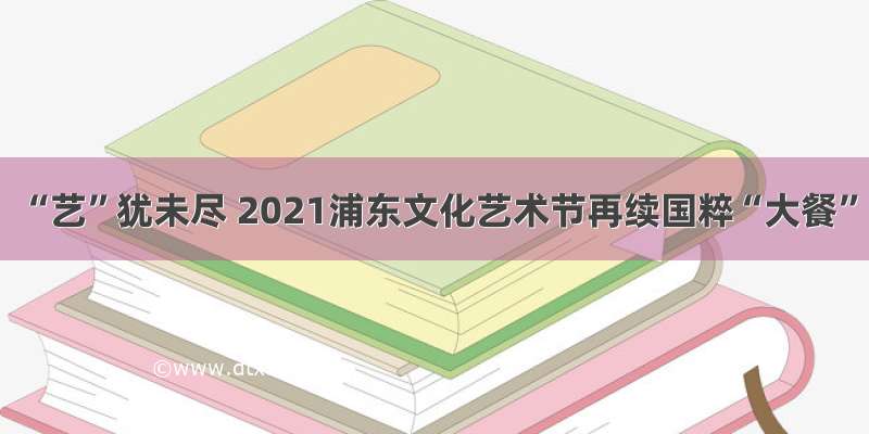 “艺”犹未尽 2021浦东文化艺术节再续国粹“大餐”