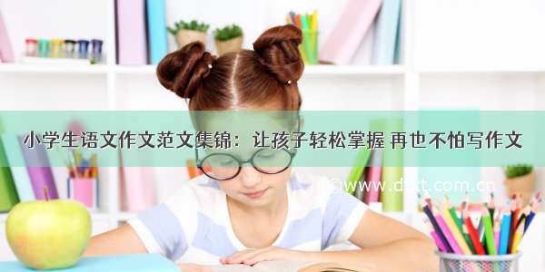 小学生语文作文范文集锦：让孩子轻松掌握 再也不怕写作文