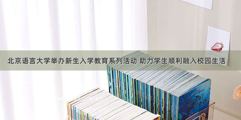 北京语言大学举办新生入学教育系列活动 助力学生顺利融入校园生活