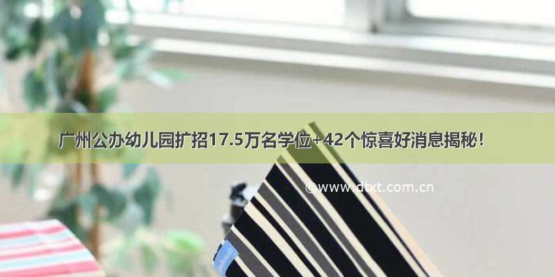 广州公办幼儿园扩招17.5万名学位+42个惊喜好消息揭秘！