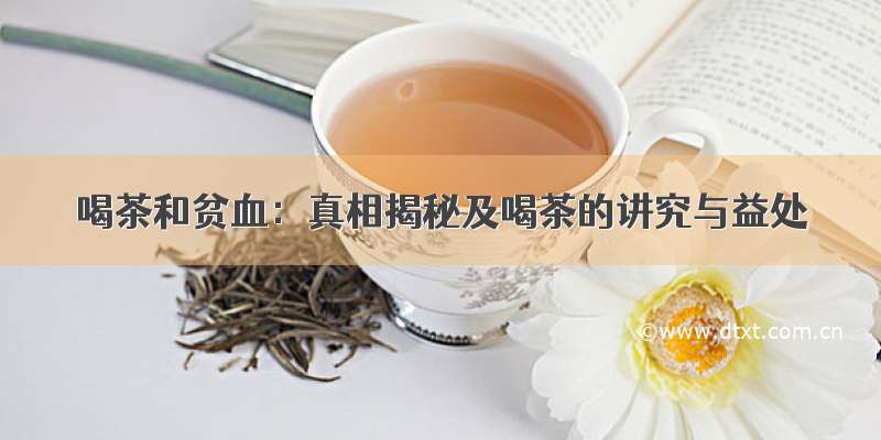喝茶和贫血：真相揭秘及喝茶的讲究与益处