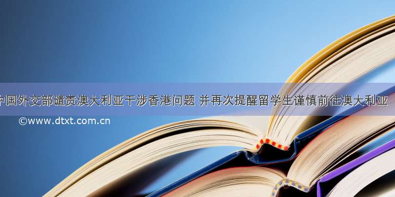 中国外交部谴责澳大利亚干涉香港问题 并再次提醒留学生谨慎前往澳大利亚
