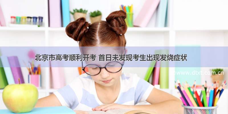 北京市高考顺利开考 首日未发现考生出现发烧症状